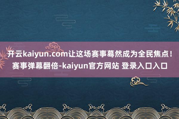 开云kaiyun.com让这场赛事蓦然成为全民焦点！赛事弹幕翻倍-kaiyun官方网站 登录入口入口