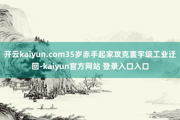 开云kaiyun.com35岁赤手起家攻克寰宇级工业迂回-kaiyun官方网站 登录入口入口