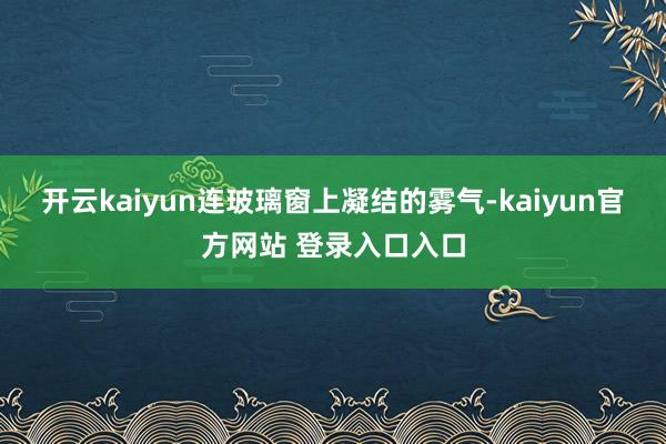 开云kaiyun连玻璃窗上凝结的雾气-kaiyun官方网站 登录入口入口