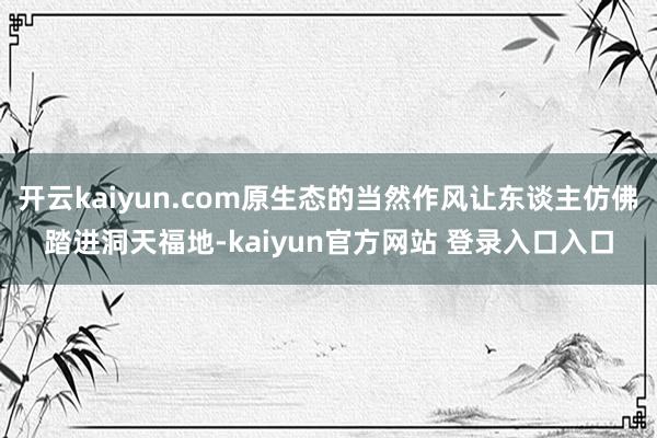 开云kaiyun.com原生态的当然作风让东谈主仿佛踏进洞天福地-kaiyun官方网站 登录入口入口