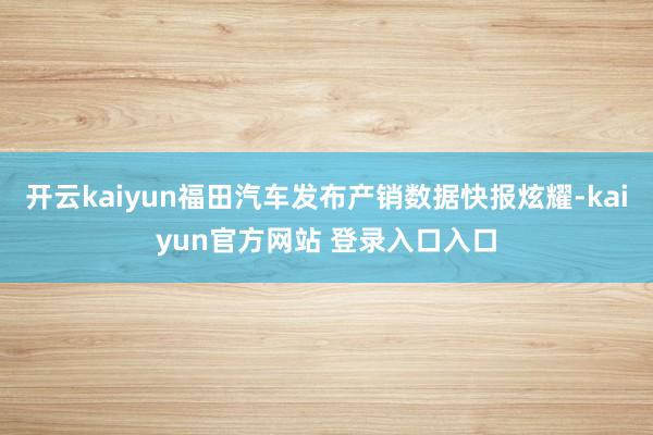 开云kaiyun福田汽车发布产销数据快报炫耀-kaiyun官方网站 登录入口入口