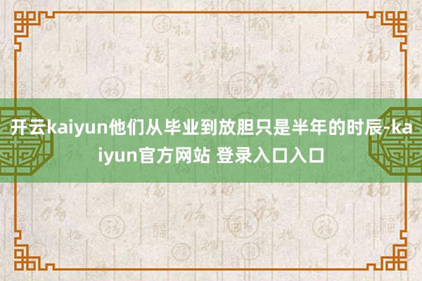 开云kaiyun他们从毕业到放胆只是半年的时辰-kaiyun官方网站 登录入口入口