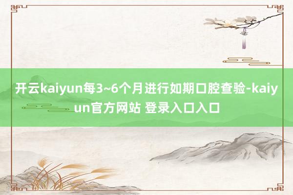 开云kaiyun每3~6个月进行如期口腔查验-kaiyun官方网站 登录入口入口