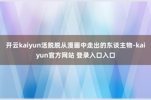 开云kaiyun活脱脱从漫画中走出的东谈主物-kaiyun官方网站 登录入口入口