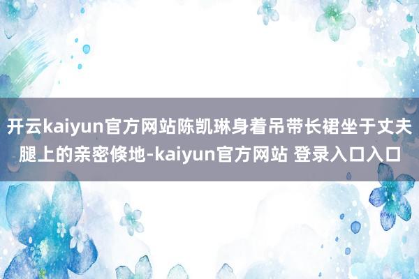 开云kaiyun官方网站陈凯琳身着吊带长裙坐于丈夫腿上的亲密倏地-kaiyun官方网站 登录入口入口