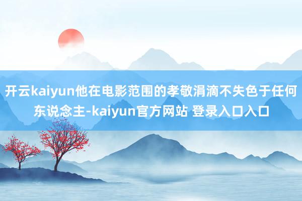 开云kaiyun他在电影范围的孝敬涓滴不失色于任何东说念主-kaiyun官方网站 登录入口入口