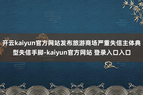 开云kaiyun官方网站发布旅游商场严重失信主体典型失信手脚-kaiyun官方网站 登录入口入口