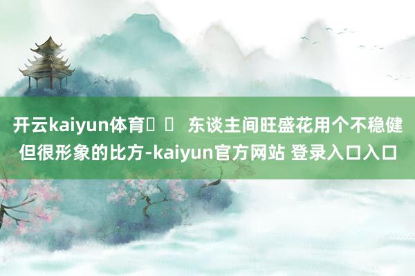 开云kaiyun体育❄️ 东谈主间旺盛花用个不稳健但很形象的比方-kaiyun官方网站 登录入口入口