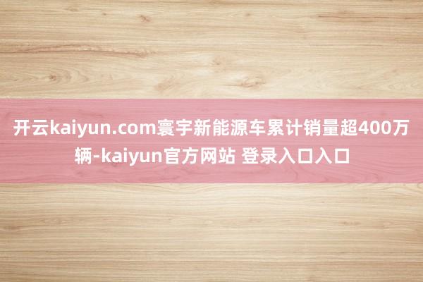 开云kaiyun.com寰宇新能源车累计销量超400万辆-kaiyun官方网站 登录入口入口