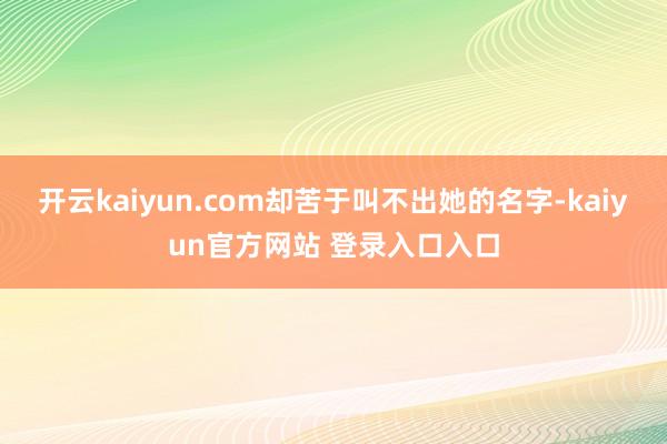 开云kaiyun.com却苦于叫不出她的名字-kaiyun官方网站 登录入口入口