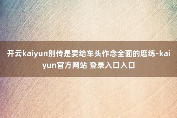 开云kaiyun别传是要给车头作念全面的磨练-kaiyun官方网站 登录入口入口