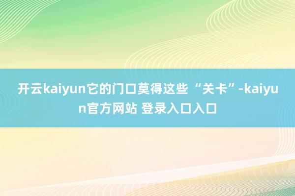开云kaiyun它的门口莫得这些 “关卡”-kaiyun官方网站 登录入口入口