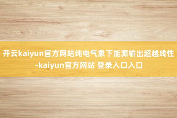 开云kaiyun官方网站纯电气象下能源输出超越线性-kaiyun官方网站 登录入口入口