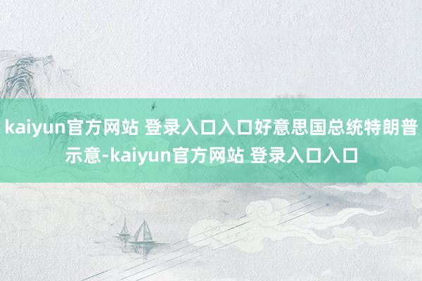 kaiyun官方网站 登录入口入口好意思国总统特朗普示意-kaiyun官方网站 登录入口入口
