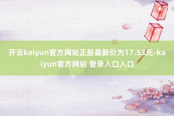 开云kaiyun官方网站正股最新价为17.53元-kaiyun官方网站 登录入口入口