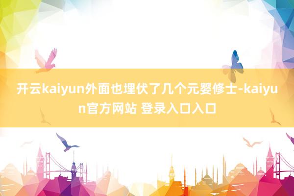 开云kaiyun外面也埋伏了几个元婴修士-kaiyun官方网站 登录入口入口