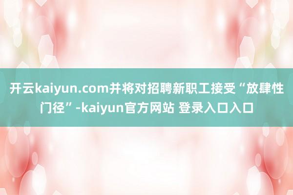 开云kaiyun.com并将对招聘新职工接受“放肆性门径”-kaiyun官方网站 登录入口入口