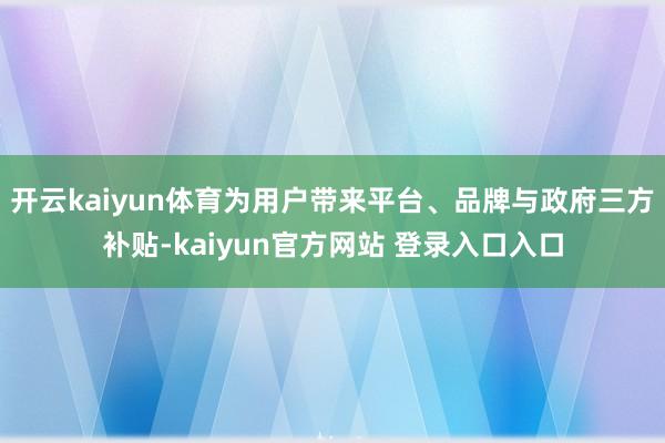 开云kaiyun体育为用户带来平台、品牌与政府三方补贴-kaiyun官方网站 登录入口入口