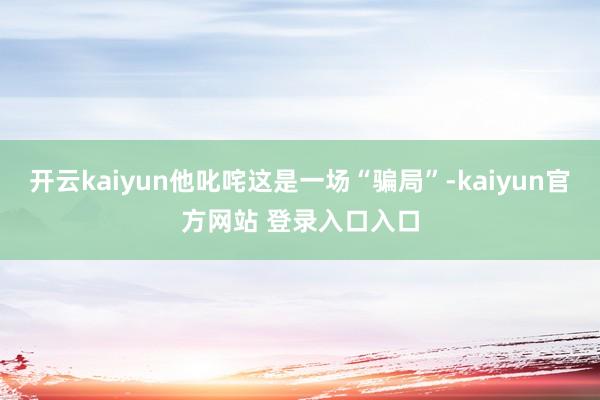 开云kaiyun他叱咤这是一场“骗局”-kaiyun官方网站 登录入口入口