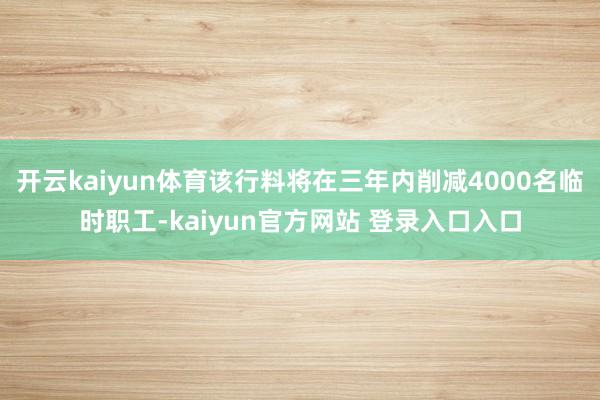 开云kaiyun体育该行料将在三年内削减4000名临时职工-kaiyun官方网站 登录入口入口