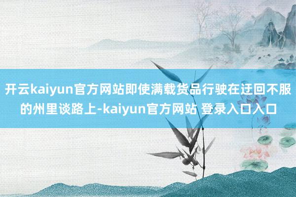 开云kaiyun官方网站即使满载货品行驶在迂回不服的州里谈路上-kaiyun官方网站 登录入口入口
