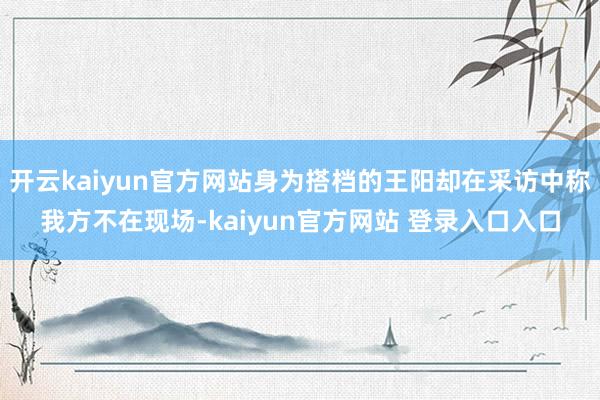 开云kaiyun官方网站身为搭档的王阳却在采访中称我方不在现场-kaiyun官方网站 登录入口入口
