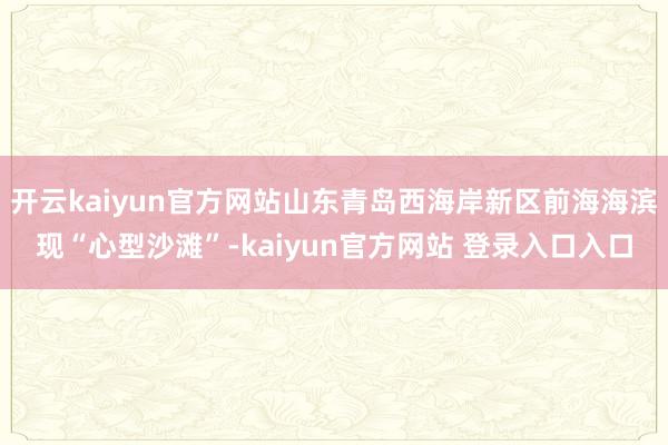 开云kaiyun官方网站山东青岛西海岸新区前海海滨现“心型沙滩”-kaiyun官方网站 登录入口入口