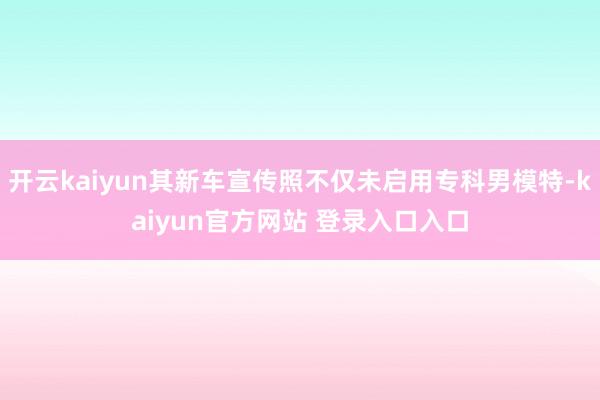 开云kaiyun其新车宣传照不仅未启用专科男模特-kaiyun官方网站 登录入口入口