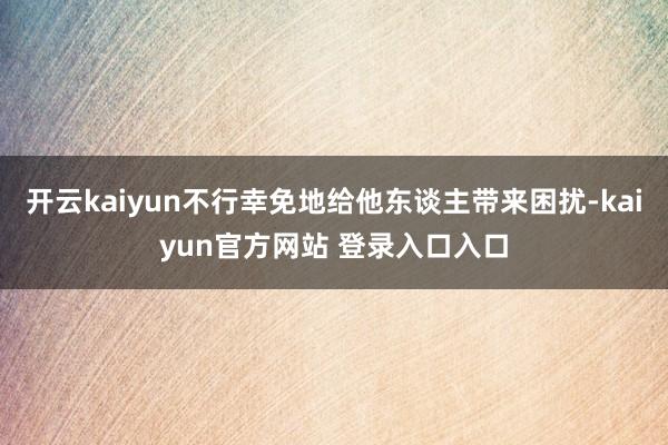 开云kaiyun不行幸免地给他东谈主带来困扰-kaiyun官方网站 登录入口入口