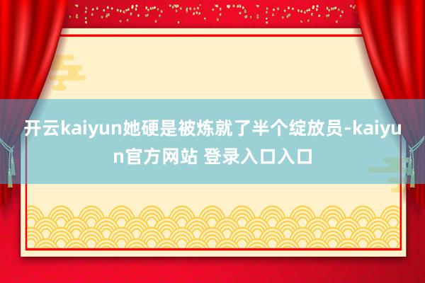 开云kaiyun她硬是被炼就了半个绽放员-kaiyun官方网站 登录入口入口