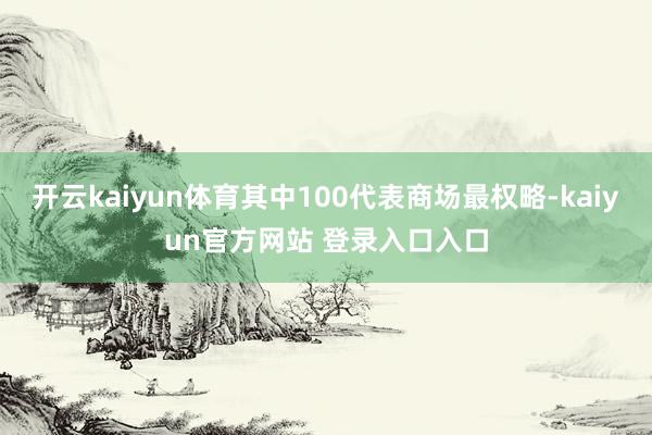 开云kaiyun体育其中100代表商场最权略-kaiyun官方网站 登录入口入口