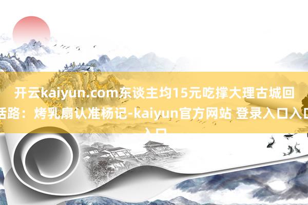 开云kaiyun.com东谈主均15元吃撑大理古城回话路：烤乳扇认准杨记-kaiyun官方网站 登录入口入口