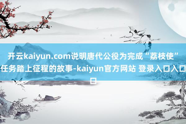开云kaiyun.com说明唐代公役为完成“荔枝使”任务踏上征程的故事-kaiyun官方网站 登录入口入口