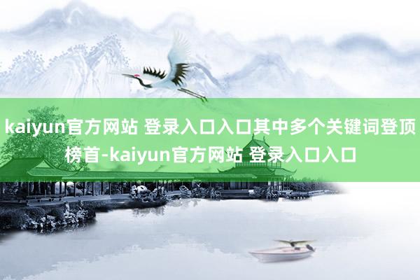 kaiyun官方网站 登录入口入口其中多个关键词登顶榜首-kaiyun官方网站 登录入口入口