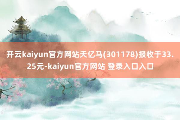 开云kaiyun官方网站天亿马(301178)报收于33.25元-kaiyun官方网站 登录入口入口