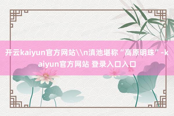 开云kaiyun官方网站\n滇池堪称“高原明珠”-kaiyun官方网站 登录入口入口