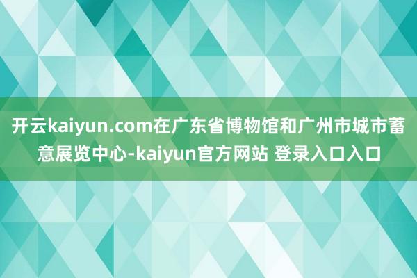 开云kaiyun.com在广东省博物馆和广州市城市蓄意展览中心-kaiyun官方网站 登录入口入口