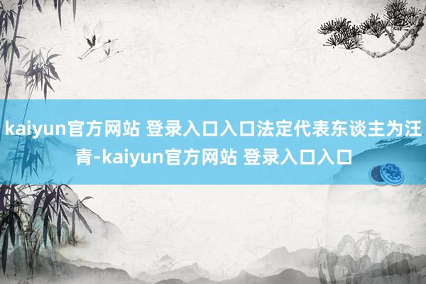 kaiyun官方网站 登录入口入口法定代表东谈主为汪青-kaiyun官方网站 登录入口入口