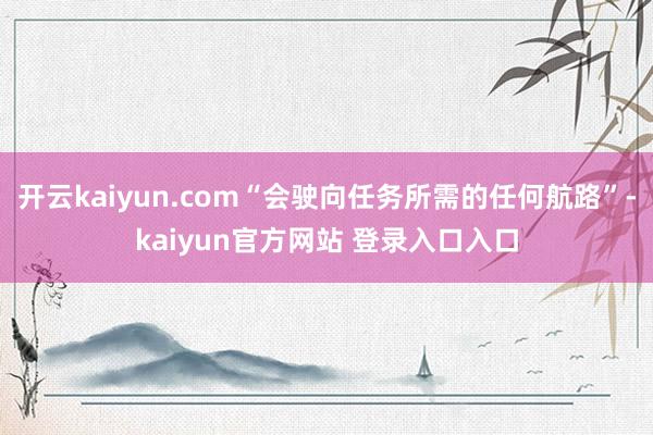 开云kaiyun.com“会驶向任务所需的任何航路”-kaiyun官方网站 登录入口入口