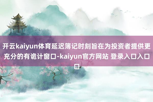 开云kaiyun体育延迟簿记时刻旨在为投资者提供更充分的有诡计窗口-kaiyun官方网站 登录入口入口