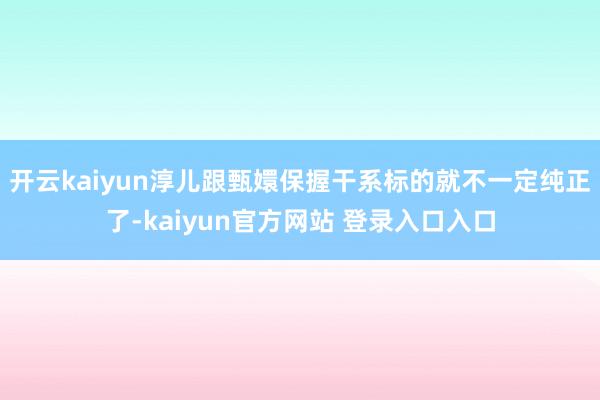 开云kaiyun淳儿跟甄嬛保握干系标的就不一定纯正了-kaiyun官方网站 登录入口入口