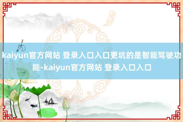 kaiyun官方网站 登录入口入口更坑的是智能驾驶功能-kaiyun官方网站 登录入口入口