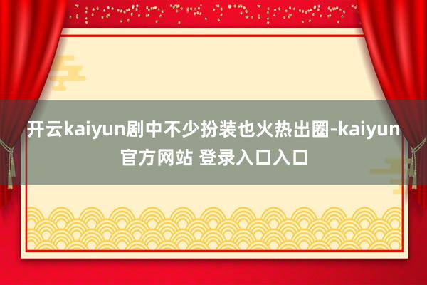 开云kaiyun剧中不少扮装也火热出圈-kaiyun官方网站 登录入口入口
