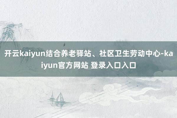 开云kaiyun结合养老驿站、社区卫生劳动中心-kaiyun官方网站 登录入口入口