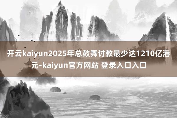 开云kaiyun2025年总鼓舞讨教最少达1210亿港元-kaiyun官方网站 登录入口入口