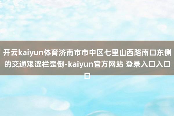 开云kaiyun体育济南市市中区七里山西路南口东侧的交通艰涩栏歪倒-kaiyun官方网站 登录入口入口