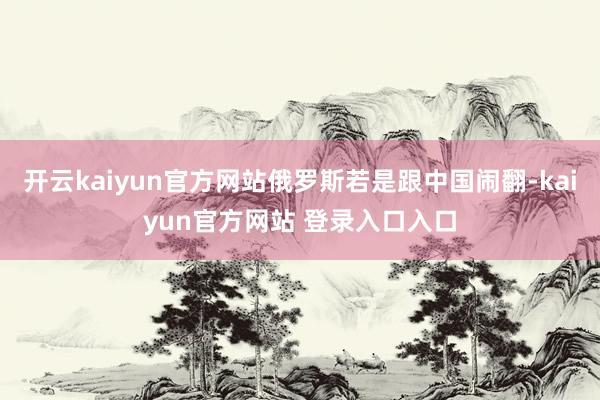 开云kaiyun官方网站俄罗斯若是跟中国闹翻-kaiyun官方网站 登录入口入口