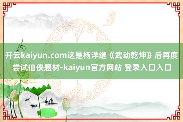 开云kaiyun.com这是杨洋继《武动乾坤》后再度尝试仙侠题材-kaiyun官方网站 登录入口入口
