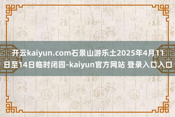 开云kaiyun.com石景山游乐土2025年4月11日至14日临时闭园-kaiyun官方网站 登录入口入口