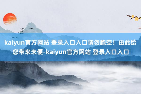 kaiyun官方网站 登录入口入口请勿跑空！由此给您带来未便-kaiyun官方网站 登录入口入口
